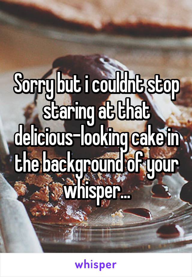 Sorry but i couldnt stop staring at that delicious-looking cake in the background of your whisper...