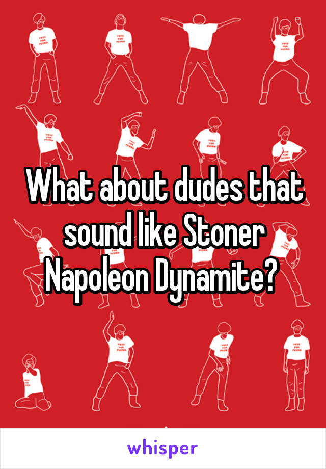 What about dudes that sound like Stoner Napoleon Dynamite? 