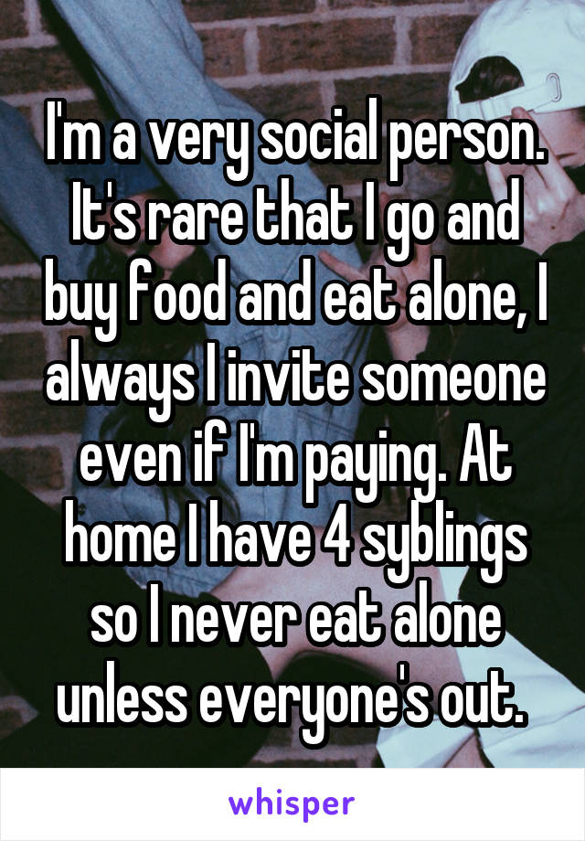 I'm a very social person. It's rare that I go and buy food and eat alone, I always I invite someone even if I'm paying. At home I have 4 syblings so I never eat alone unless everyone's out. 