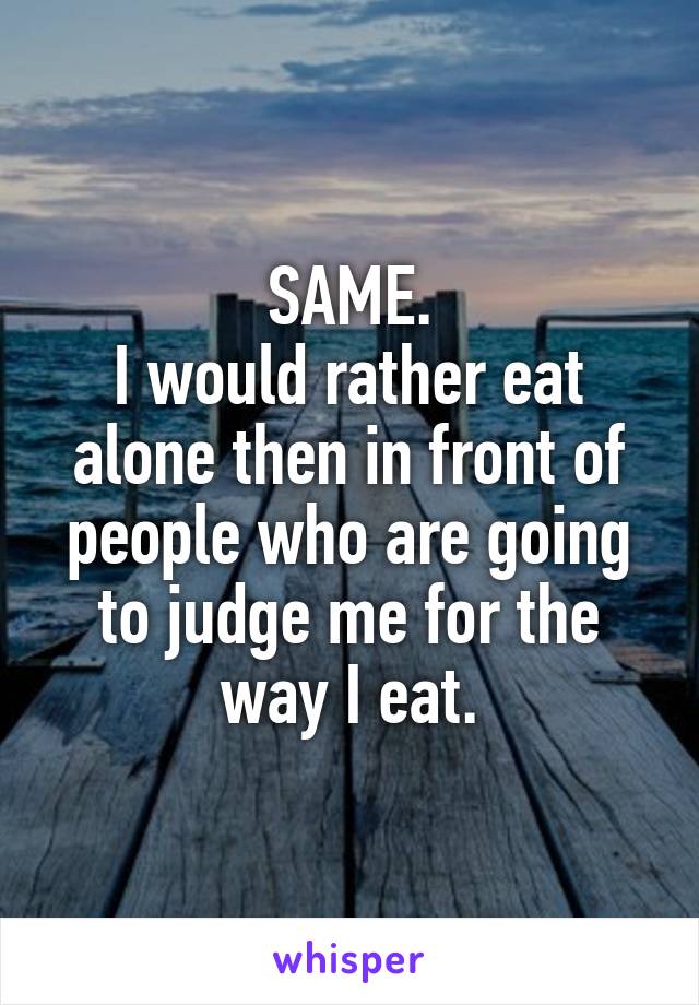 SAME.
I would rather eat alone then in front of people who are going to judge me for the way I eat.