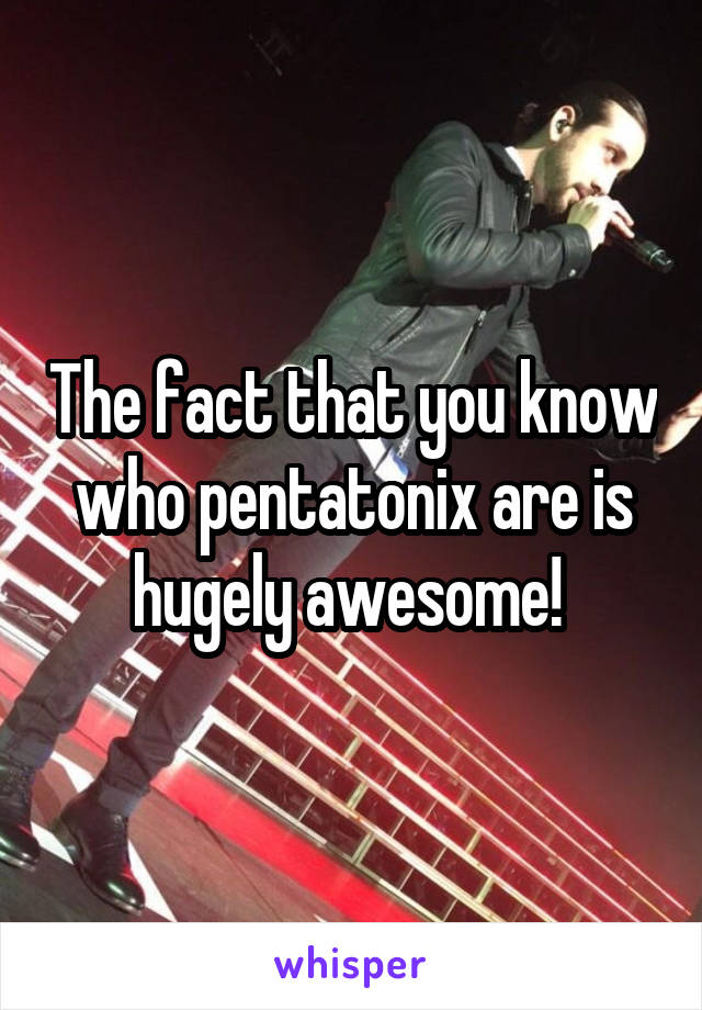 The fact that you know who pentatonix are is hugely awesome! 