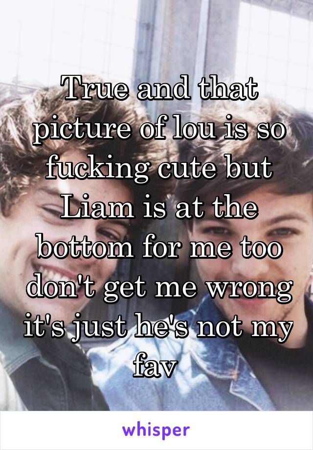 True and that picture of lou is so fucking cute but Liam is at the bottom for me too don't get me wrong it's just he's not my fav 