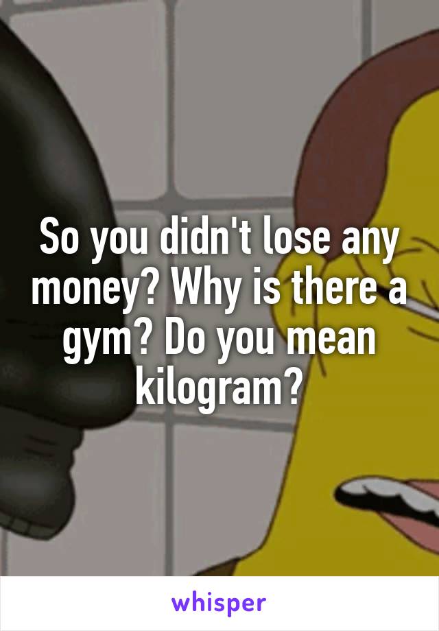 So you didn't lose any money? Why is there a gym? Do you mean kilogram?