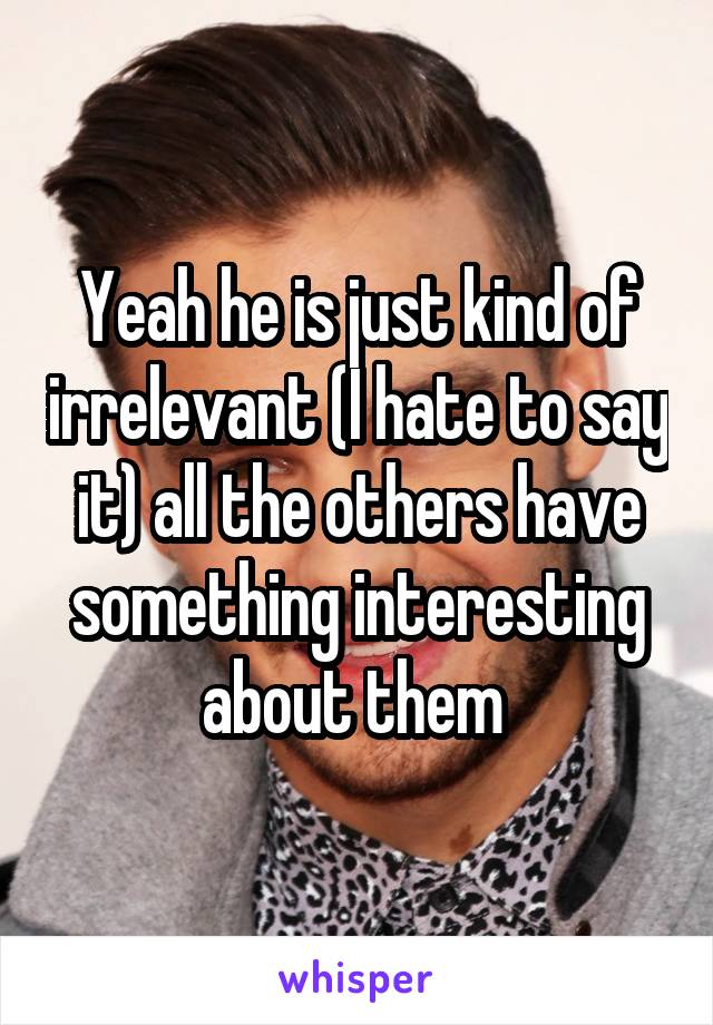 Yeah he is just kind of irrelevant (I hate to say it) all the others have something interesting about them 