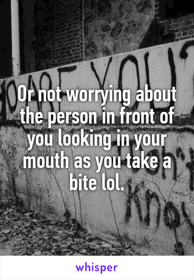 Or not worrying about the person in front of you looking in your mouth as you take a bite lol.