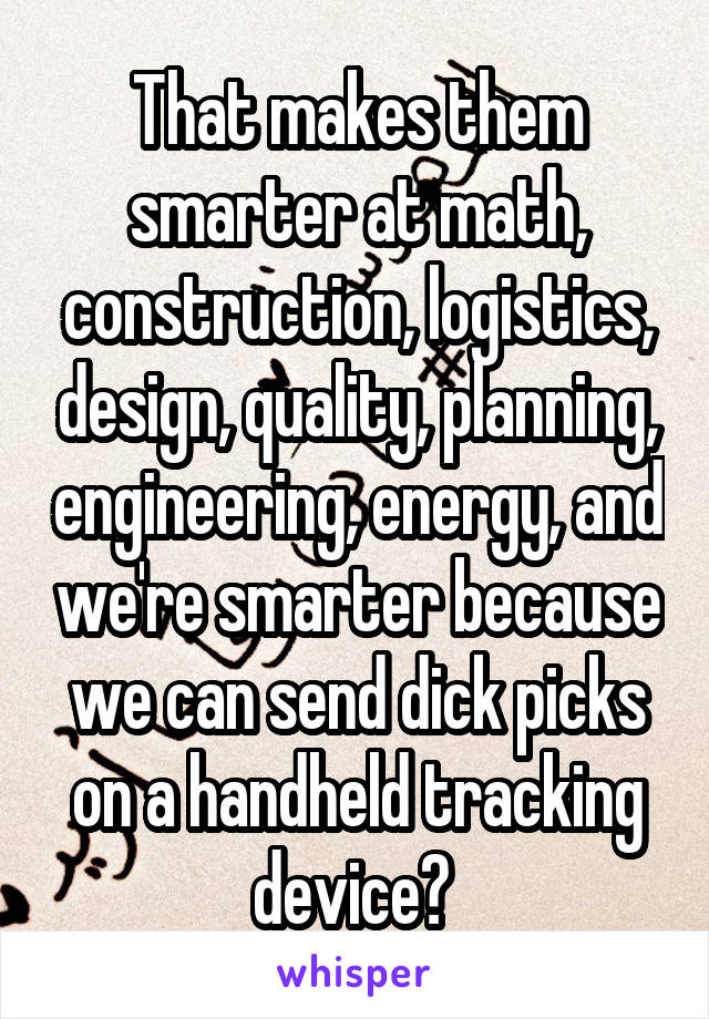 That makes them smarter at math, construction, logistics, design, quality, planning, engineering, energy, and we're smarter because we can send dick picks on a handheld tracking device? 