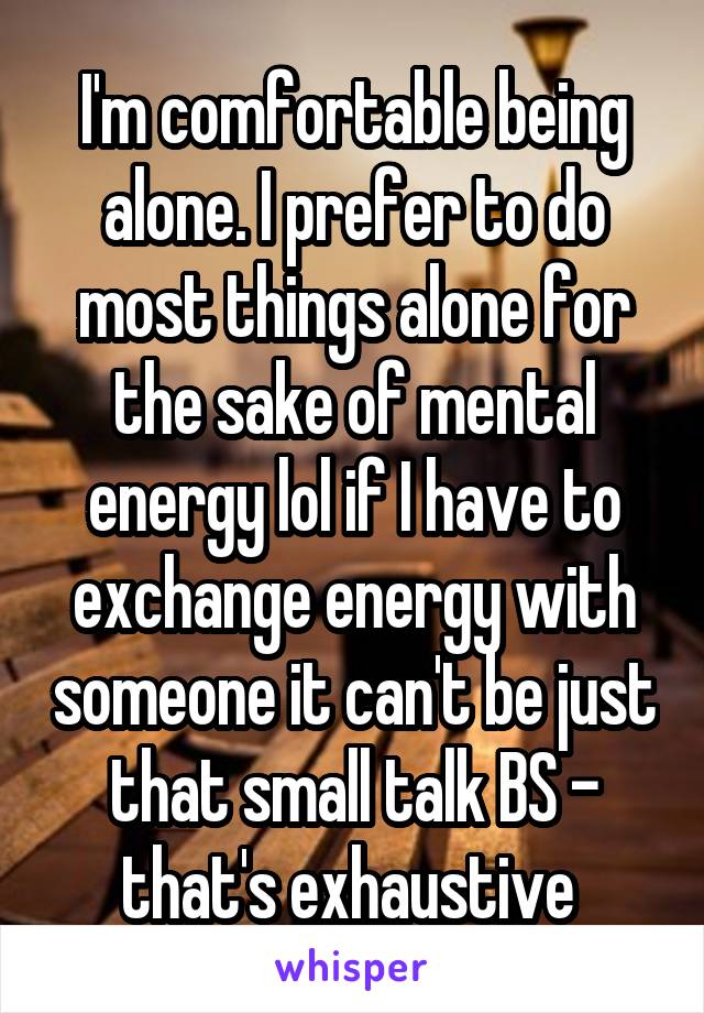 I'm comfortable being alone. I prefer to do most things alone for the sake of mental energy lol if I have to exchange energy with someone it can't be just that small talk BS - that's exhaustive 