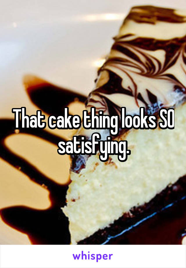 That cake thing looks SO satisfying.