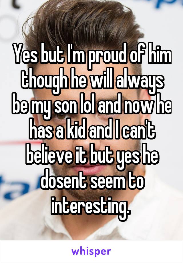 Yes but I'm proud of him though he will always be my son lol and now he has a kid and I can't believe it but yes he dosent seem to interesting. 