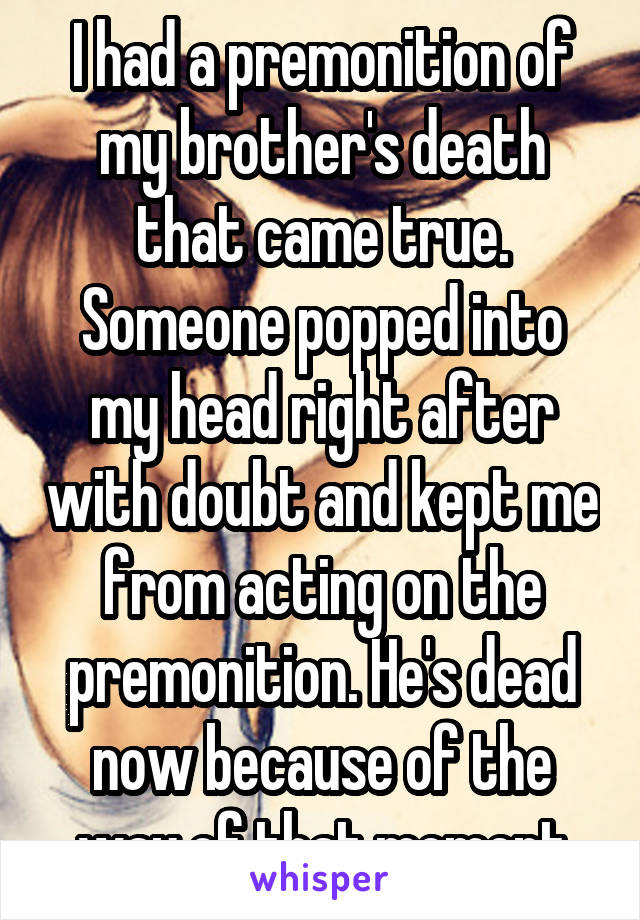 I had a premonition of my brother's death that came true. Someone popped into my head right after with doubt and kept me from acting on the premonition. He's dead now because of the way of that moment