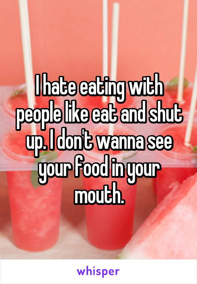 I hate eating with people like eat and shut up. I don't wanna see your food in your mouth.