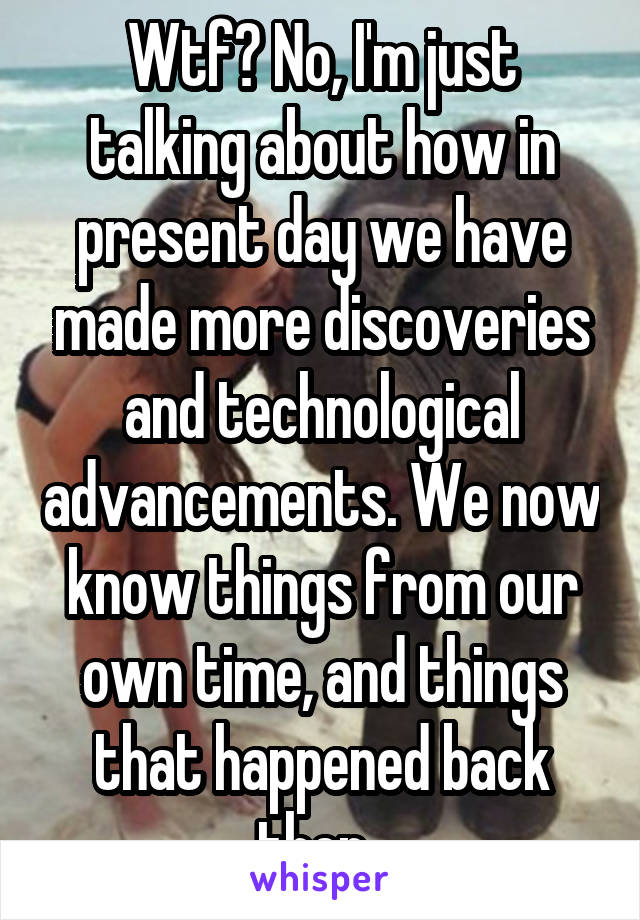 Wtf? No, I'm just talking about how in present day we have made more discoveries and technological advancements. We now know things from our own time, and things that happened back then. 