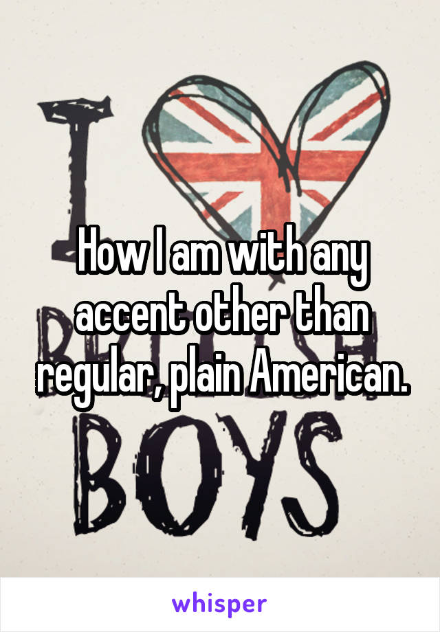 How I am with any accent other than regular, plain American.