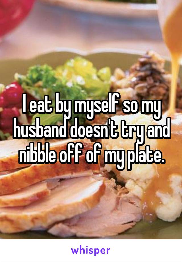 I eat by myself so my husband doesn't try and nibble off of my plate.