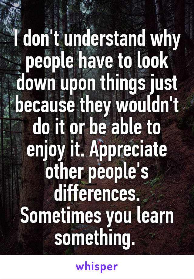 I don't understand why people have to look down upon things just because they wouldn't do it or be able to enjoy it. Appreciate other people's differences. Sometimes you learn something. 