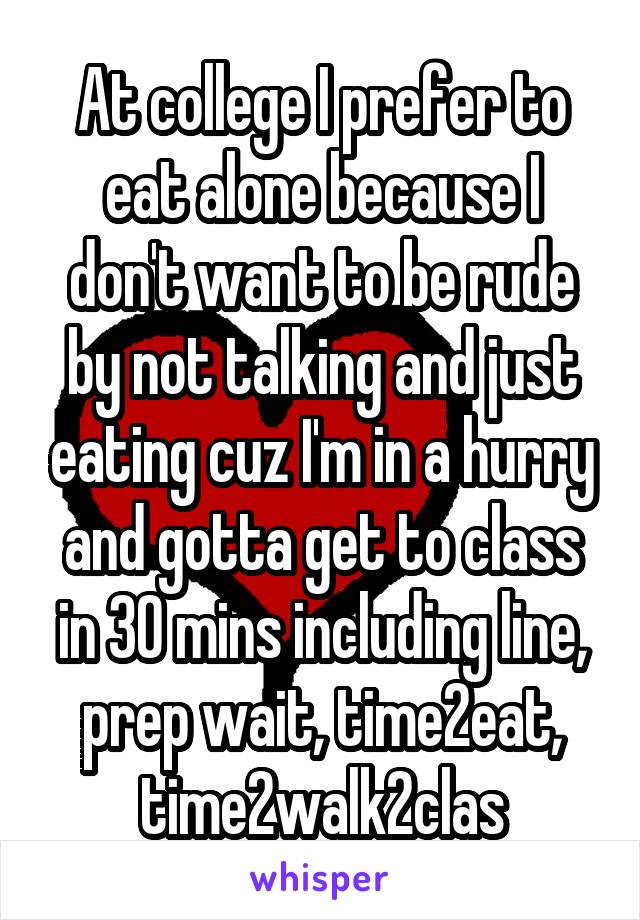 At college I prefer to eat alone because I don't want to be rude by not talking and just eating cuz I'm in a hurry and gotta get to class in 30 mins including line, prep wait, time2eat, time2walk2clas