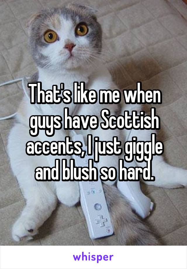 That's like me when guys have Scottish accents, I just giggle and blush so hard.