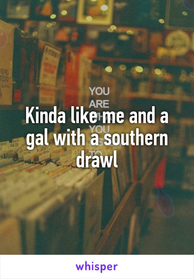 Kinda like me and a gal with a southern drawl