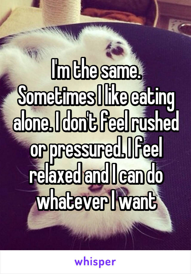 I'm the same. Sometimes I like eating alone. I don't feel rushed or pressured. I feel relaxed and I can do whatever I want