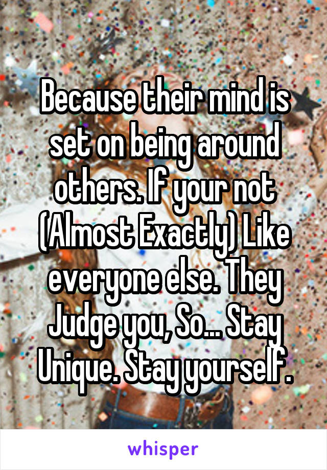 Because their mind is set on being around others. If your not (Almost Exactly) Like everyone else. They Judge you, So... Stay Unique. Stay yourself.