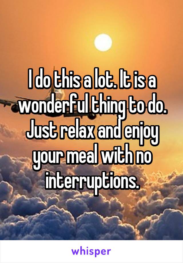 I do this a lot. It is a wonderful thing to do. Just relax and enjoy your meal with no interruptions.