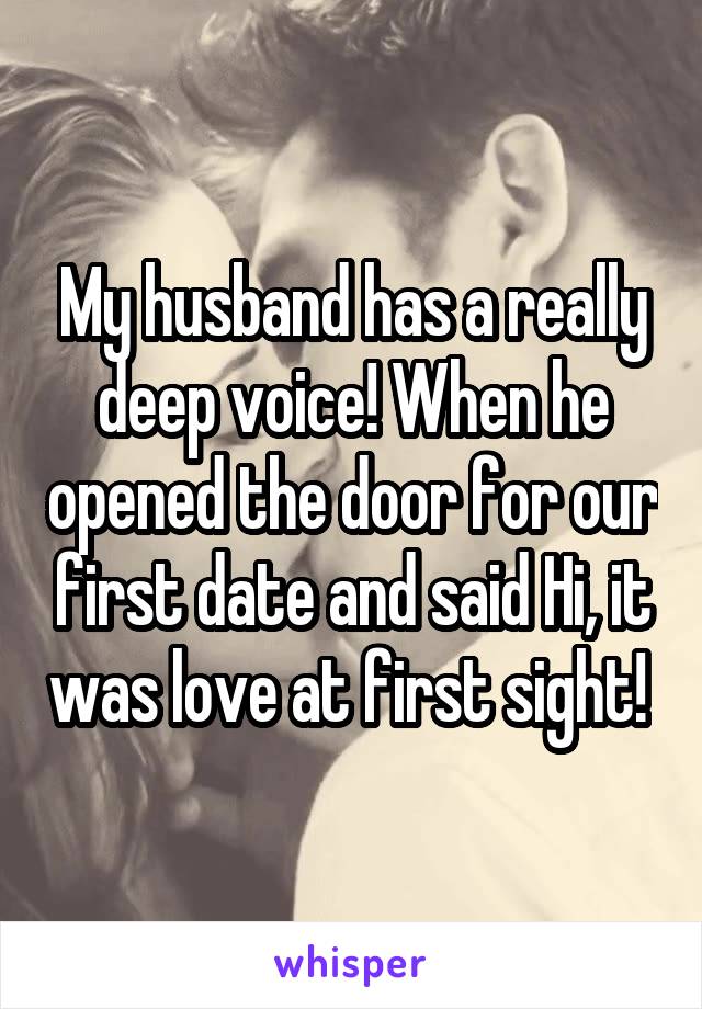 My husband has a really deep voice! When he opened the door for our first date and said Hi, it was love at first sight! 