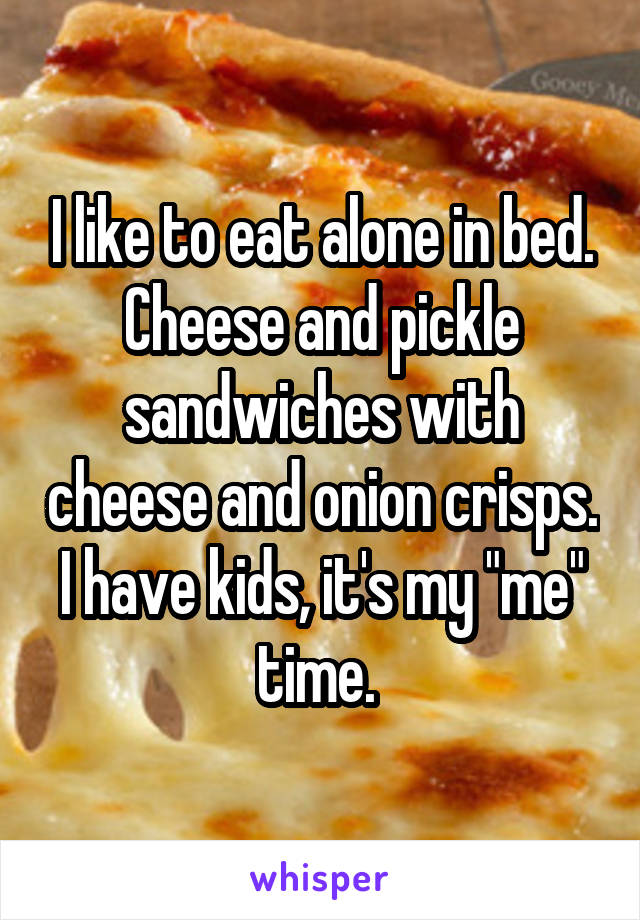 I like to eat alone in bed. Cheese and pickle sandwiches with cheese and onion crisps. I have kids, it's my "me" time. 