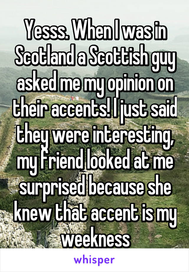 Yesss. When I was in Scotland a Scottish guy asked me my opinion on their accents! I just said they were interesting, my friend looked at me surprised because she knew that accent is my weekness