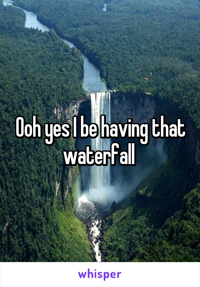 Ooh yes I be having that waterfall 