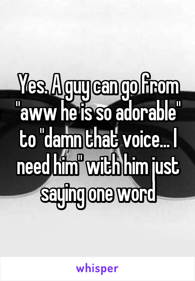 Yes. A guy can go from "aww he is so adorable" to "damn that voice... I need him" with him just saying one word