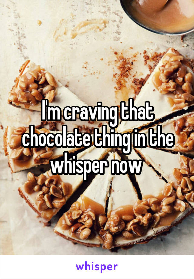 I'm craving that chocolate thing in the whisper now 