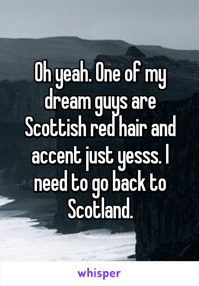 Oh yeah. One of my dream guys are Scottish red hair and accent just yesss. I need to go back to Scotland.