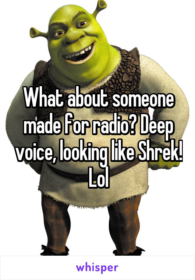 What about someone made for radio? Deep voice, looking like Shrek! Lol