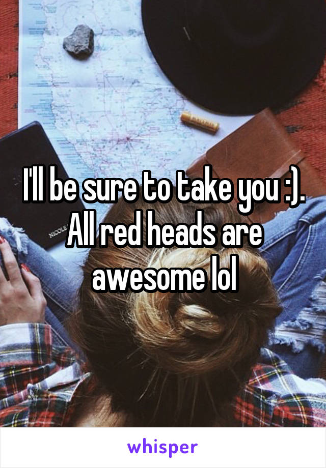 I'll be sure to take you :). All red heads are awesome lol