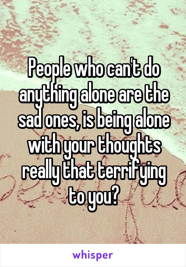 People who can't do anything alone are the sad ones, is being alone with your thoughts really that terrifying to you?