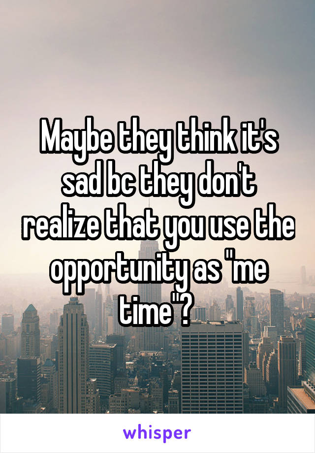 Maybe they think it's sad bc they don't realize that you use the opportunity as "me time"? 