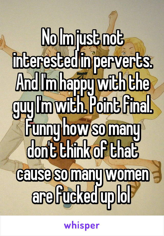 No Im just not interested in perverts. And I'm happy with the guy I'm with. Point final. Funny how so many don't think of that cause so many women are fucked up lol 