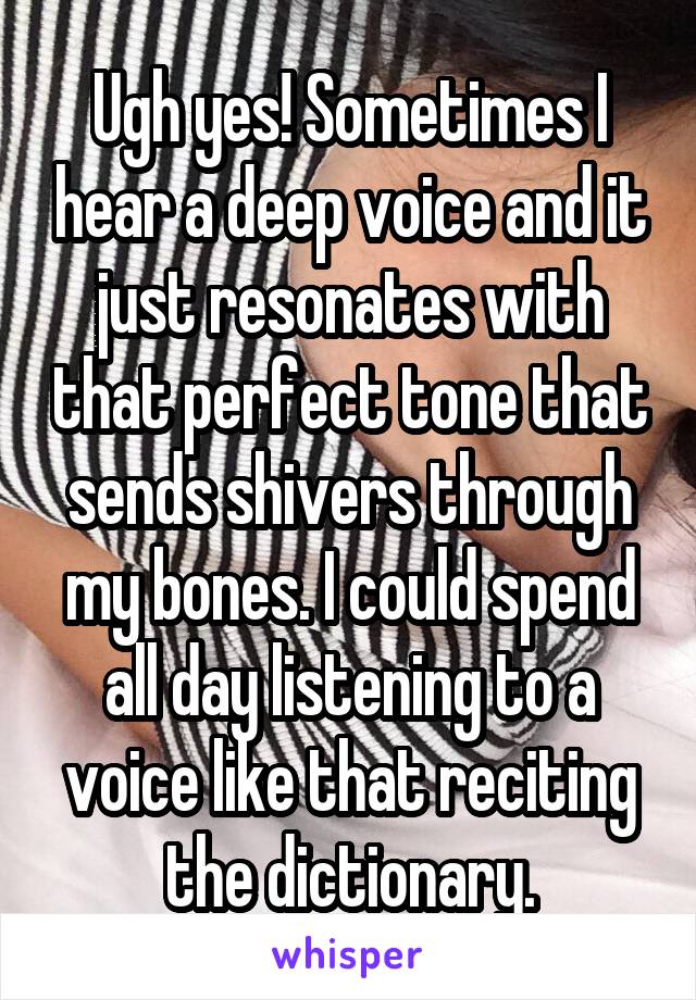 Ugh yes! Sometimes I hear a deep voice and it just resonates with that perfect tone that sends shivers through my bones. I could spend all day listening to a voice like that reciting the dictionary.