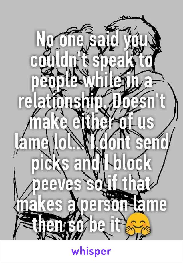 No one said you couldn't speak to people while in a relationship. Doesn't make either of us lame lol... I.dont send picks and I block peeves so if that makes a person lame then so be it 🤗