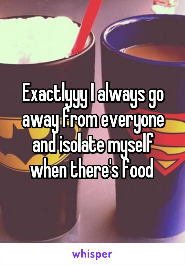 Exactlyyy I always go away from everyone and isolate myself when there's food 