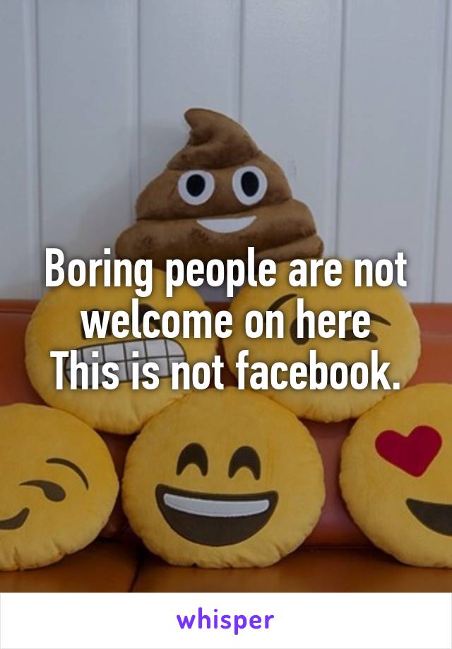 Boring people are not welcome on here
This is not facebook.