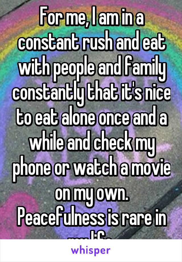 For me, I am in a constant rush and eat with people and family constantly that it's nice to eat alone once and a while and check my phone or watch a movie on my own. Peacefulness is rare in my life.