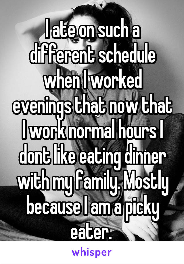 I ate on such a different schedule when I worked evenings that now that I work normal hours I dont like eating dinner with my family. Mostly because I am a picky eater. 