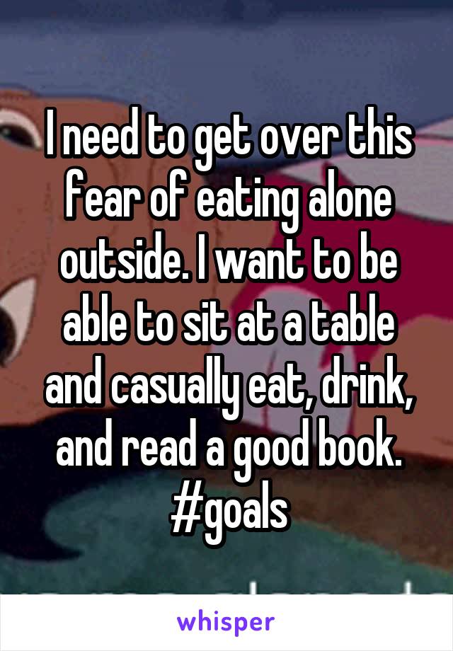 I need to get over this fear of eating alone outside. I want to be able to sit at a table and casually eat, drink, and read a good book. #goals