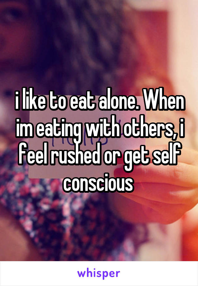 i like to eat alone. When im eating with others, i feel rushed or get self conscious 