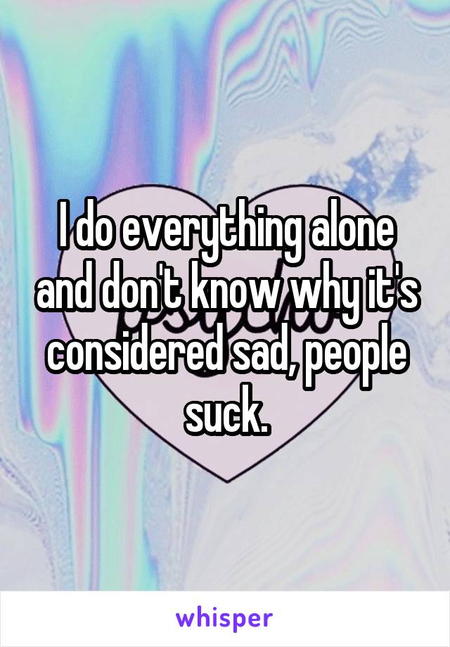 I do everything alone and don't know why it's considered sad, people suck.