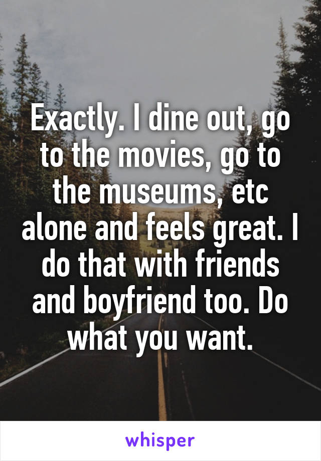 Exactly. I dine out, go to the movies, go to the museums, etc alone and feels great. I do that with friends and boyfriend too. Do what you want.