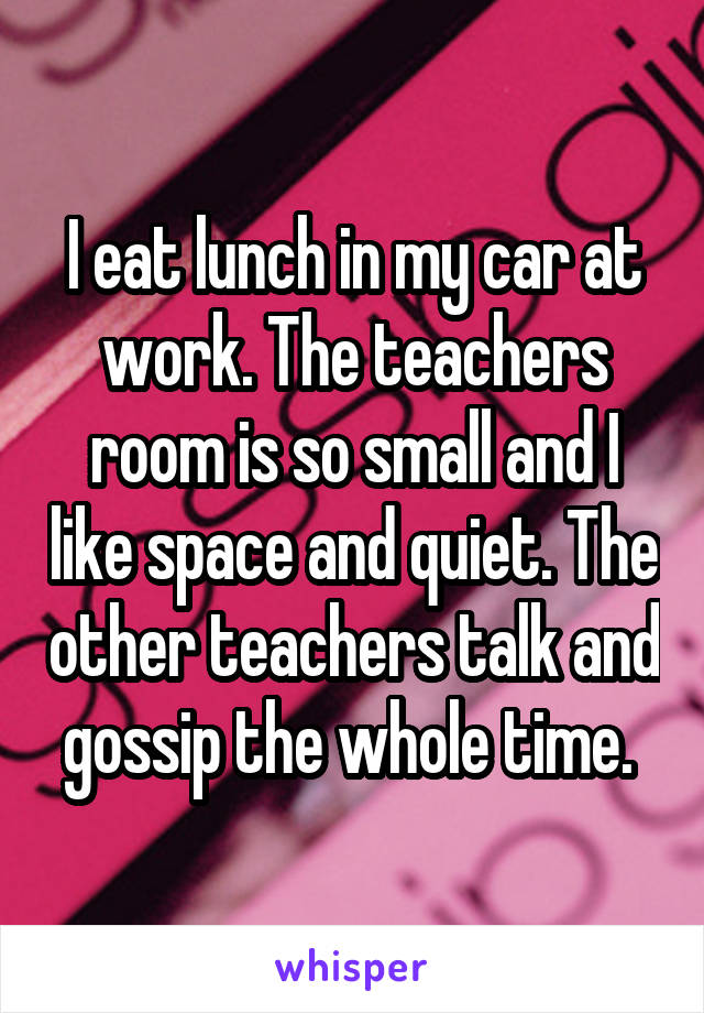 I eat lunch in my car at work. The teachers room is so small and I like space and quiet. The other teachers talk and gossip the whole time. 