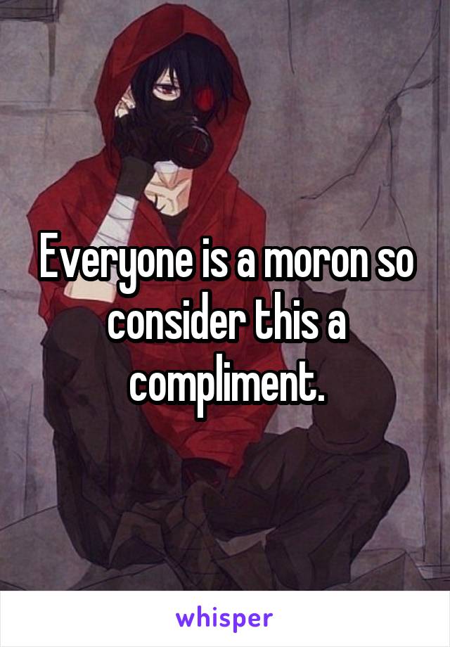 Everyone is a moron so consider this a compliment.