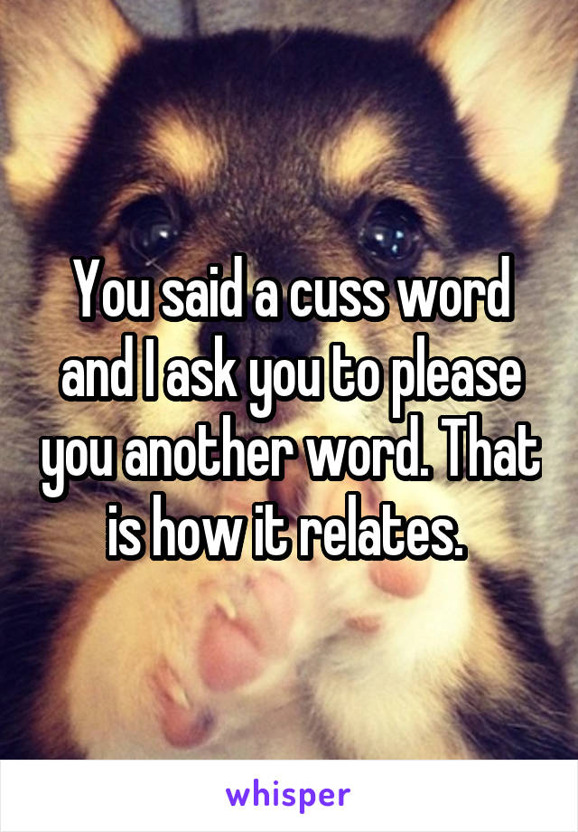 You said a cuss word and I ask you to please you another word. That is how it relates. 